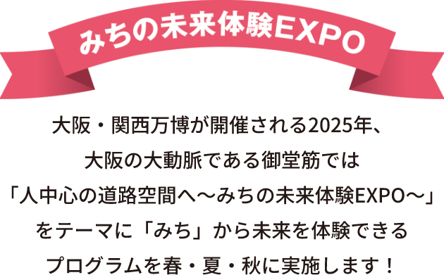 みちの未来体験EXPO 大阪・関西万博が開催される2025年、大阪の大動脈である御堂筋では「人中心の道路空間へ～みちの未来体験EXPO～」をテーマに「みち」から未来を体験できるプログラムを春・夏・秋に実施します！