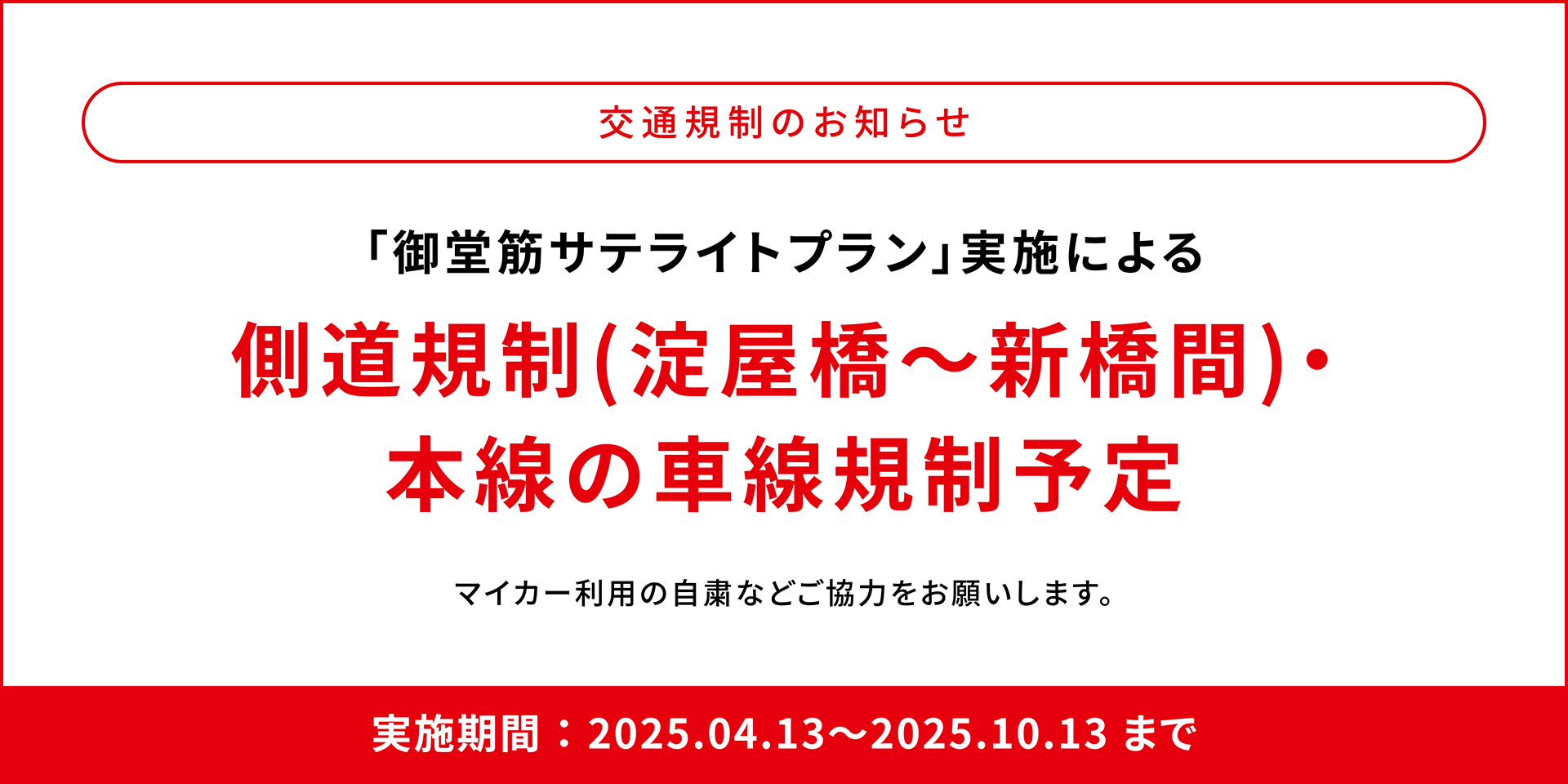 交通規制のお知らせ 「御堂筋サテライトプラン」実施による側道規制（淀屋橋～新橋間）・本線の車線規制予定 マイカー利用の自粛などご協力をお願いします。 実施期間：2025.04.13〜2025.10.13