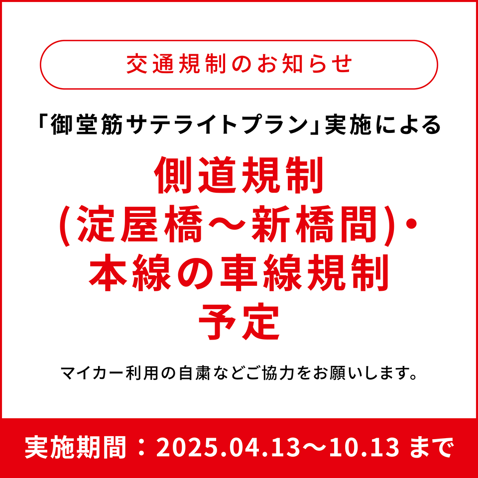 交通規制のお知らせ 「御堂筋サテライトプラン」実施による側道規制（淀屋橋～新橋間）・本線の車線規制予定 マイカー利用の自粛などご協力をお願いします。 実施期間：2025.04.13〜2025.10.13