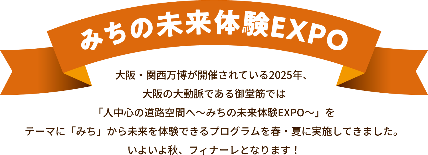 みちの未来体験EXPO 大阪・関西万博が開催されている2025年、大阪の大動脈である御堂筋では「人中心の道路空間へ～みちの未来体験EXPO～」をテーマに「みち」から未来を体験できるプログラムを春・夏に実施してきました。いよいよ秋、フィナーレとなります！