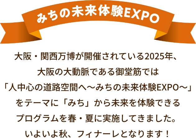 みちの未来体験EXPO 大阪・関西万博が開催されている2025年、大阪の大動脈である御堂筋では「人中心の道路空間へ～みちの未来体験EXPO～」をテーマに「みち」から未来を体験できるプログラムを春・夏に実施してきました。いよいよ秋、フィナーレとなります！
